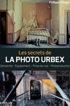 Les secrets de la photo urbex. Démarche, équipement, prise de vue, postproduction, Philippe Sergent